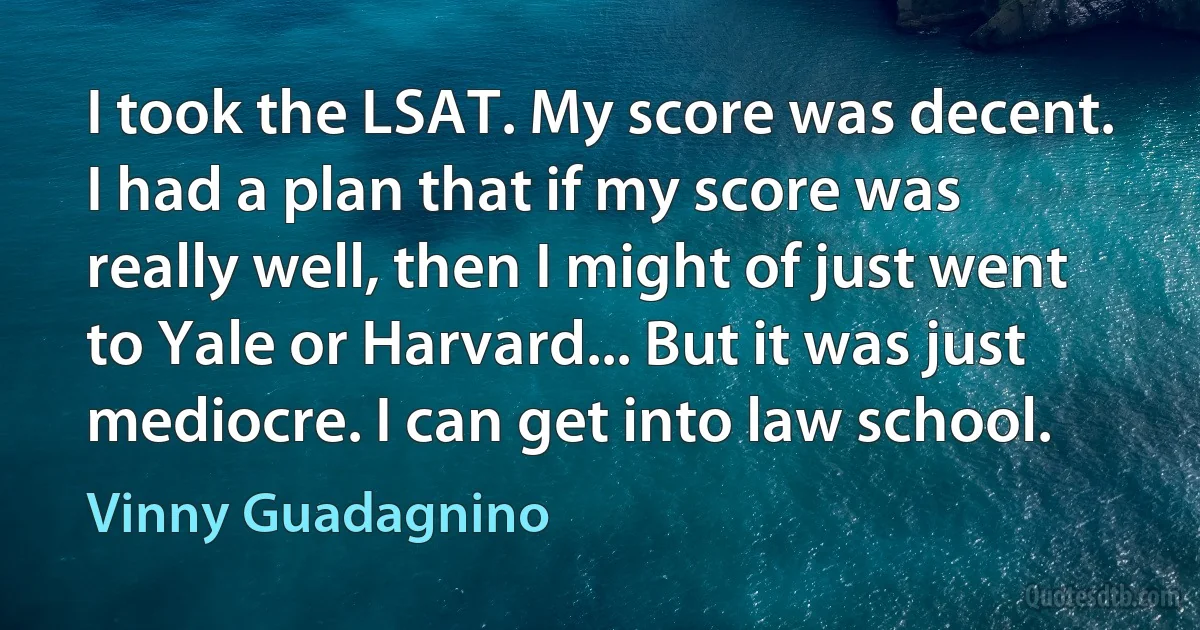 I took the LSAT. My score was decent. I had a plan that if my score was really well, then I might of just went to Yale or Harvard... But it was just mediocre. I can get into law school. (Vinny Guadagnino)