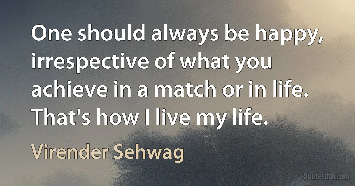 One should always be happy, irrespective of what you achieve in a match or in life. That's how I live my life. (Virender Sehwag)