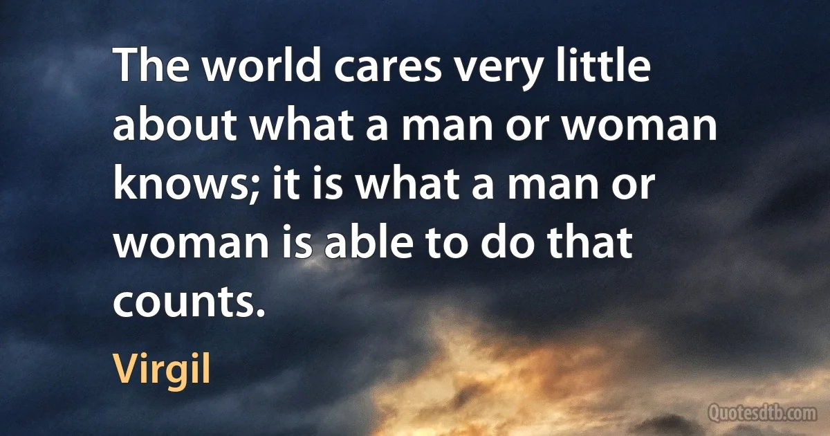 The world cares very little about what a man or woman knows; it is what a man or woman is able to do that counts. (Virgil)