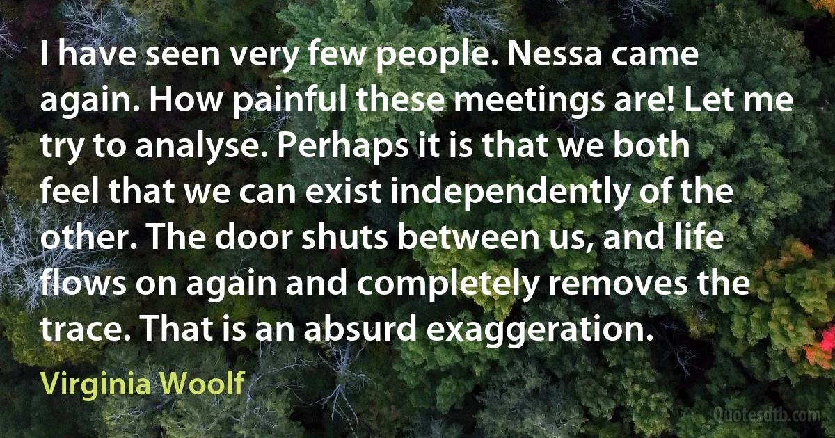 I have seen very few people. Nessa came again. How painful these meetings are! Let me try to analyse. Perhaps it is that we both feel that we can exist independently of the other. The door shuts between us, and life flows on again and completely removes the trace. That is an absurd exaggeration. (Virginia Woolf)