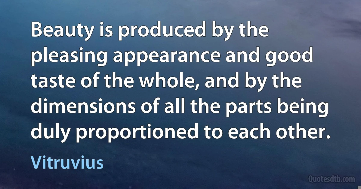 Beauty is produced by the pleasing appearance and good taste of the whole, and by the dimensions of all the parts being duly proportioned to each other. (Vitruvius)