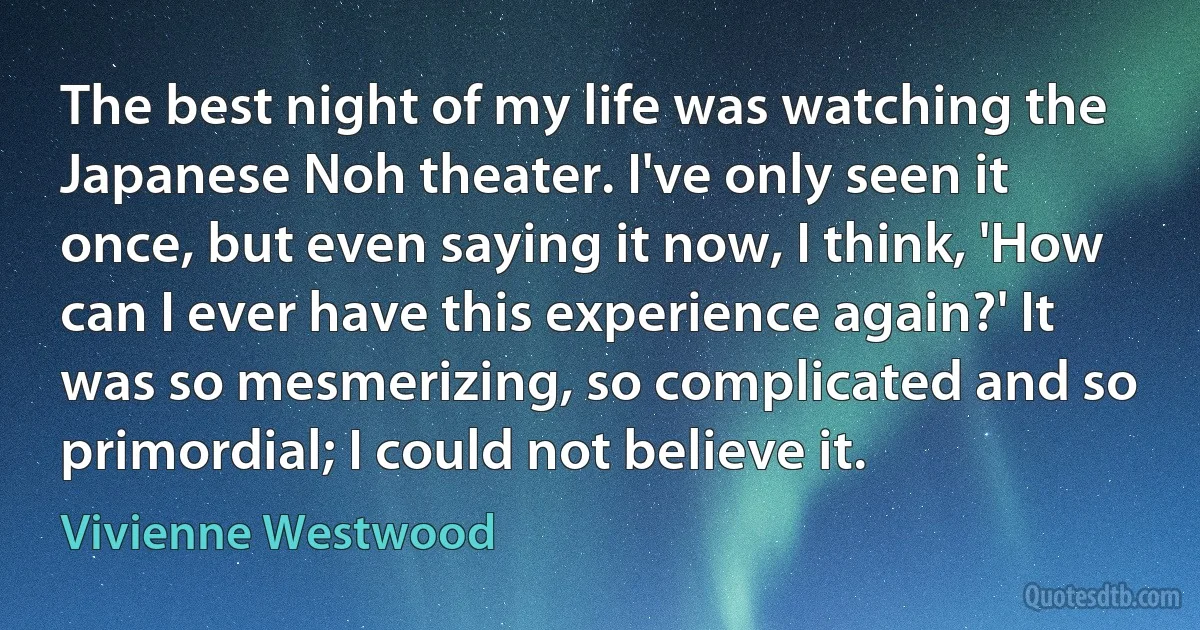 The best night of my life was watching the Japanese Noh theater. I've only seen it once, but even saying it now, I think, 'How can I ever have this experience again?' It was so mesmerizing, so complicated and so primordial; I could not believe it. (Vivienne Westwood)