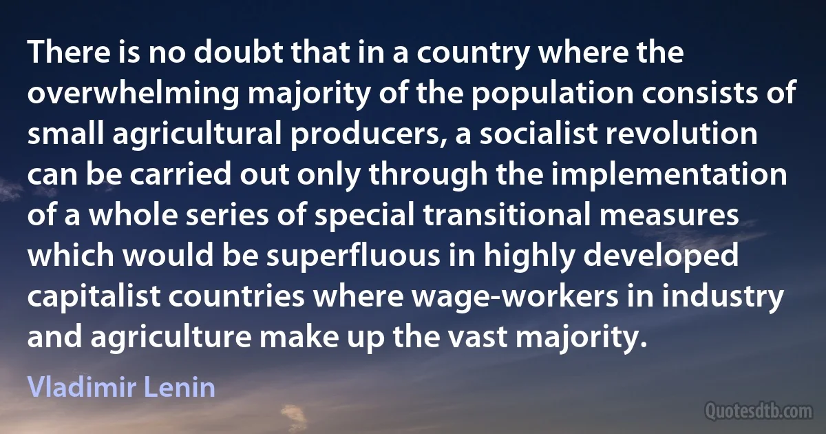 There is no doubt that in a country where the overwhelming majority of the population consists of small agricultural producers, a socialist revolution can be carried out only through the implementation of a whole series of special transitional measures which would be superfluous in highly developed capitalist countries where wage-workers in industry and agriculture make up the vast majority. (Vladimir Lenin)