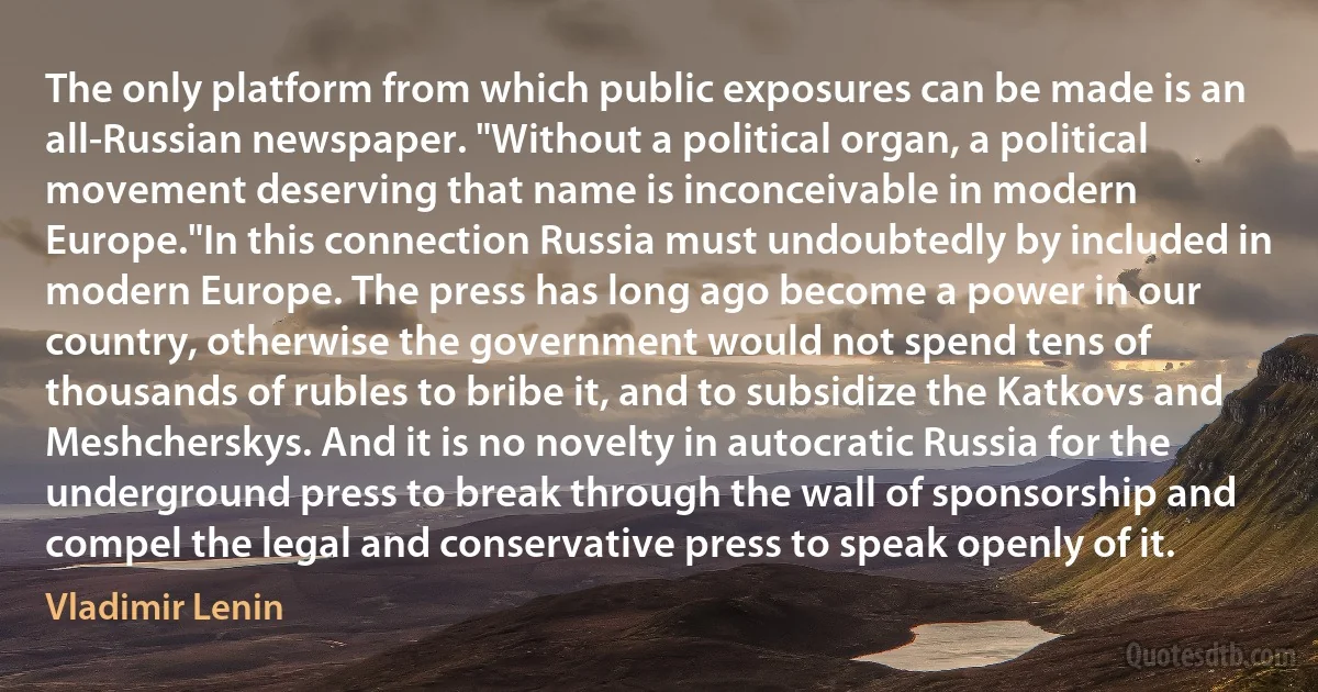 The only platform from which public exposures can be made is an all-Russian newspaper. "Without a political organ, a political movement deserving that name is inconceivable in modern Europe."In this connection Russia must undoubtedly by included in modern Europe. The press has long ago become a power in our country, otherwise the government would not spend tens of thousands of rubles to bribe it, and to subsidize the Katkovs and Meshcherskys. And it is no novelty in autocratic Russia for the underground press to break through the wall of sponsorship and compel the legal and conservative press to speak openly of it. (Vladimir Lenin)