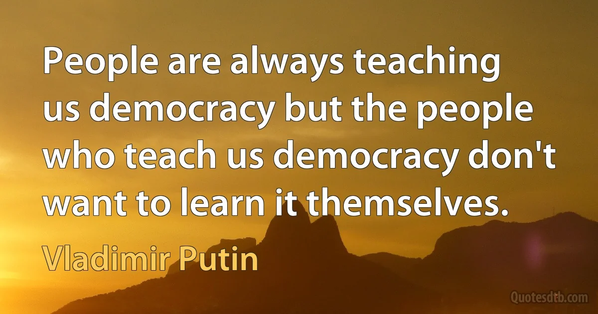 People are always teaching us democracy but the people who teach us democracy don't want to learn it themselves. (Vladimir Putin)