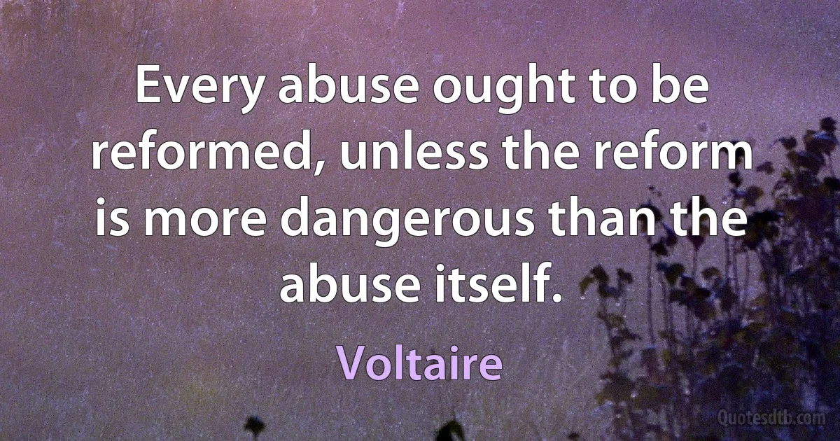 Every abuse ought to be reformed, unless the reform is more dangerous than the abuse itself. (Voltaire)