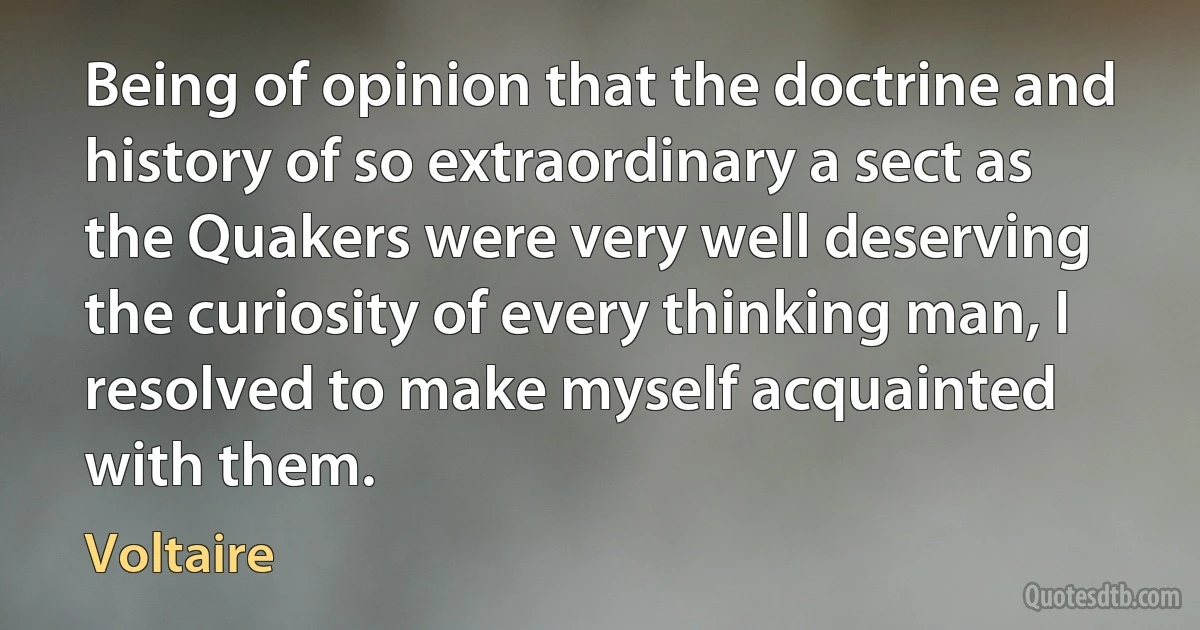 Being of opinion that the doctrine and history of so extraordinary a sect as the Quakers were very well deserving the curiosity of every thinking man, I resolved to make myself acquainted with them. (Voltaire)