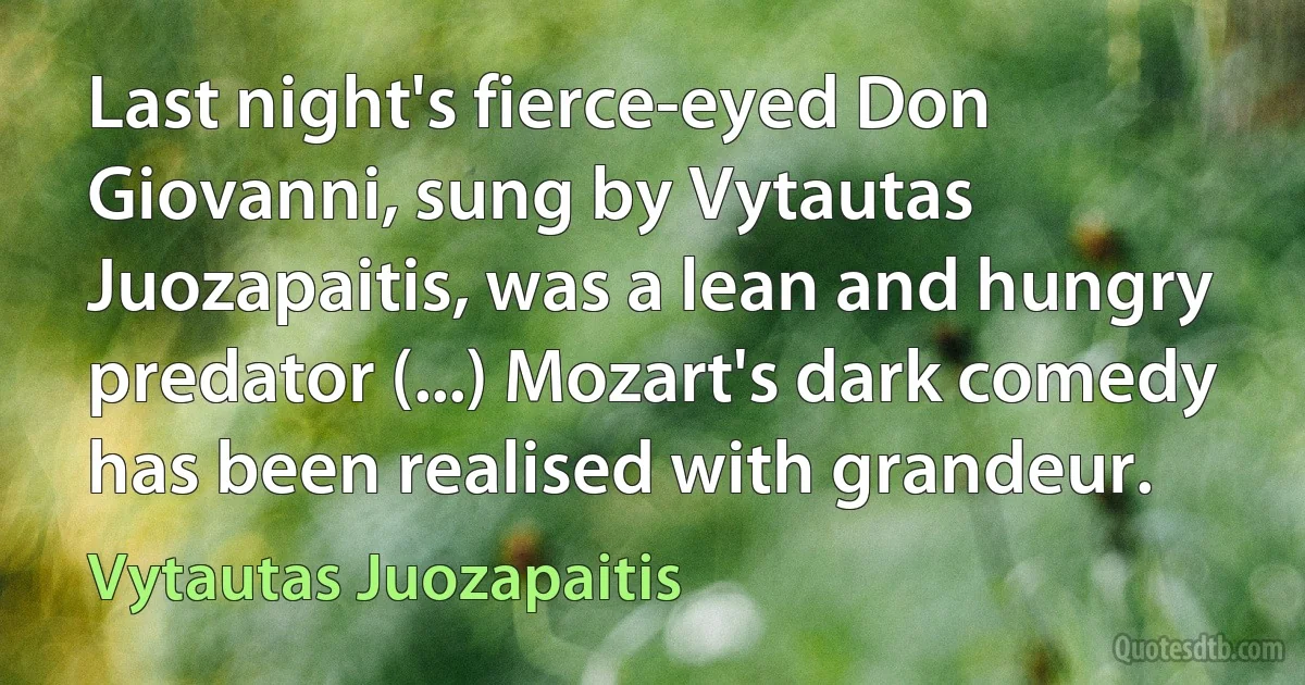 Last night's fierce-eyed Don Giovanni, sung by Vytautas Juozapaitis, was a lean and hungry predator (...) Mozart's dark comedy has been realised with grandeur. (Vytautas Juozapaitis)