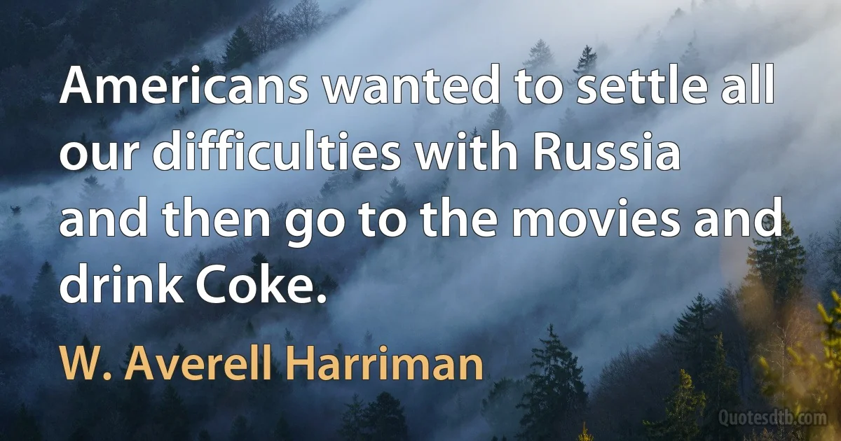 Americans wanted to settle all our difficulties with Russia and then go to the movies and drink Coke. (W. Averell Harriman)