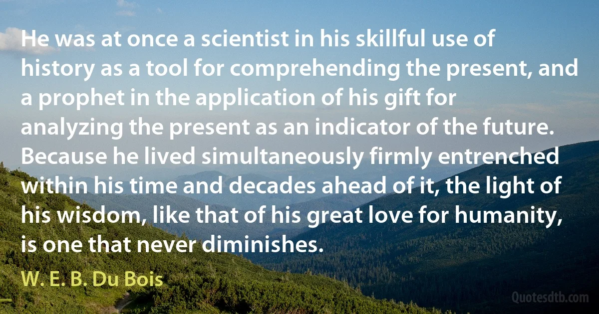 He was at once a scientist in his skillful use of history as a tool for comprehending the present, and a prophet in the application of his gift for analyzing the present as an indicator of the future. Because he lived simultaneously firmly entrenched within his time and decades ahead of it, the light of his wisdom, like that of his great love for humanity, is one that never diminishes. (W. E. B. Du Bois)