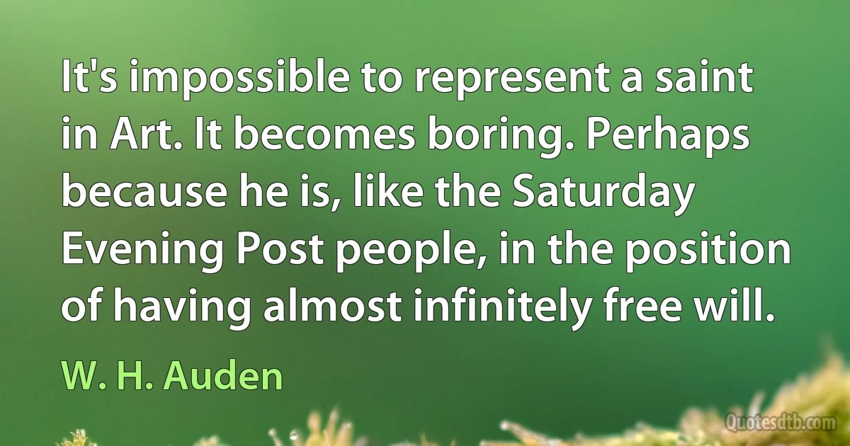 It's impossible to represent a saint in Art. It becomes boring. Perhaps because he is, like the Saturday Evening Post people, in the position of having almost infinitely free will. (W. H. Auden)