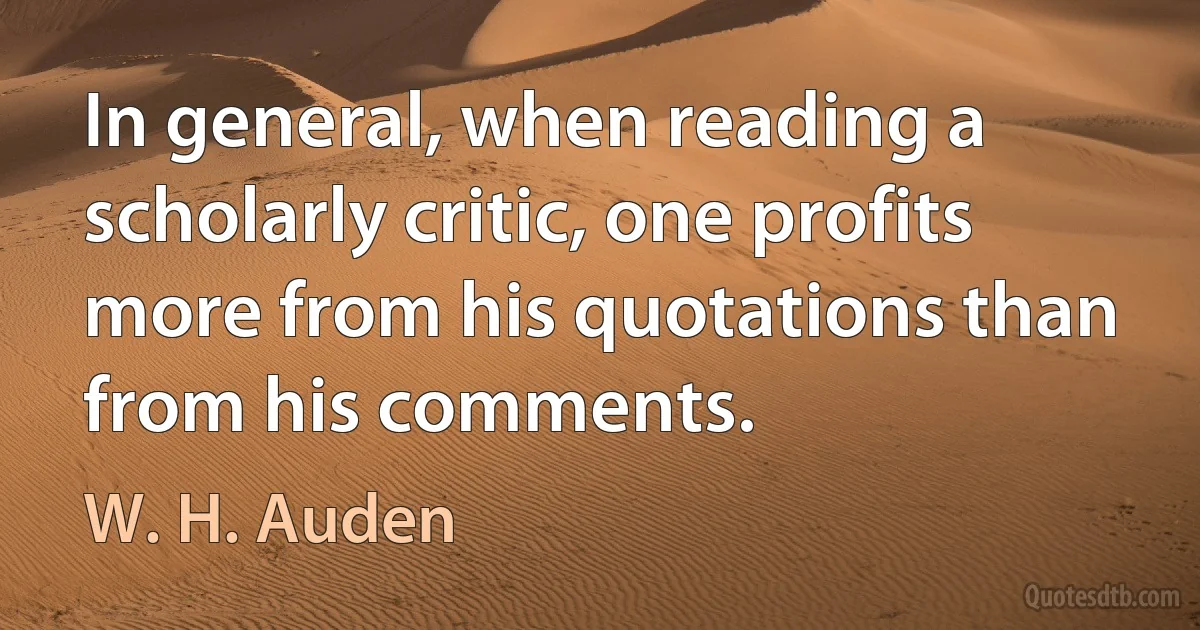 In general, when reading a scholarly critic, one profits more from his quotations than from his comments. (W. H. Auden)