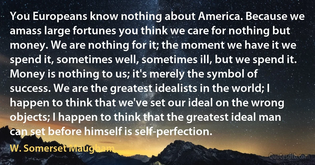 You Europeans know nothing about America. Because we amass large fortunes you think we care for nothing but money. We are nothing for it; the moment we have it we spend it, sometimes well, sometimes ill, but we spend it. Money is nothing to us; it's merely the symbol of success. We are the greatest idealists in the world; I happen to think that we've set our ideal on the wrong objects; I happen to think that the greatest ideal man can set before himself is self-perfection. (W. Somerset Maugham)