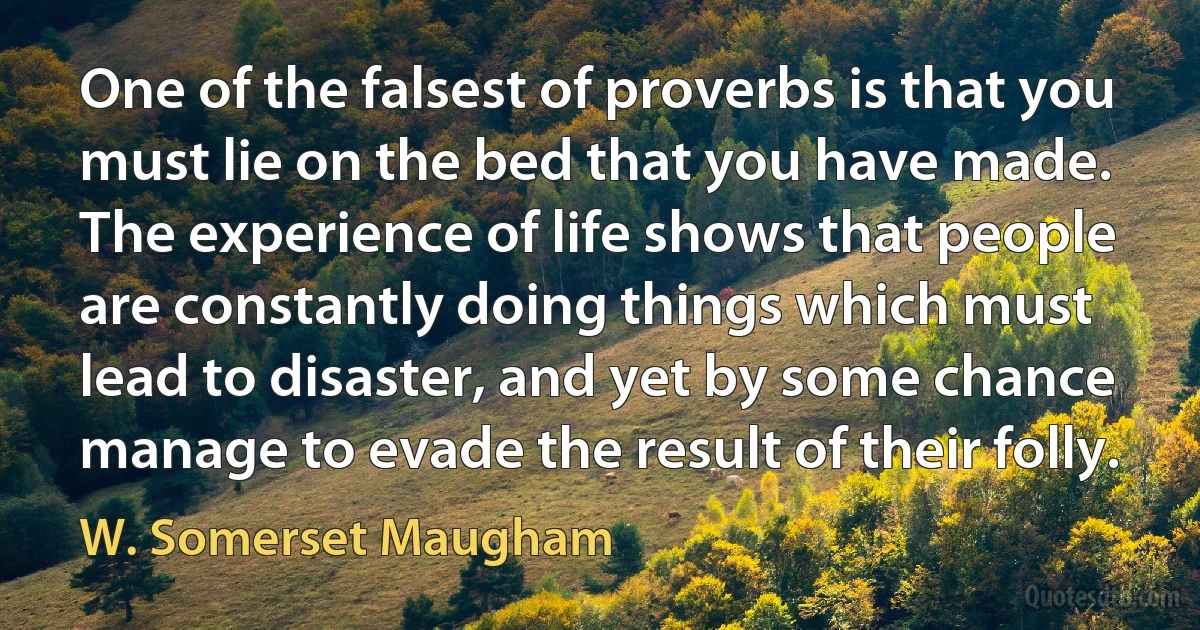 One of the falsest of proverbs is that you must lie on the bed that you have made. The experience of life shows that people are constantly doing things which must lead to disaster, and yet by some chance manage to evade the result of their folly. (W. Somerset Maugham)