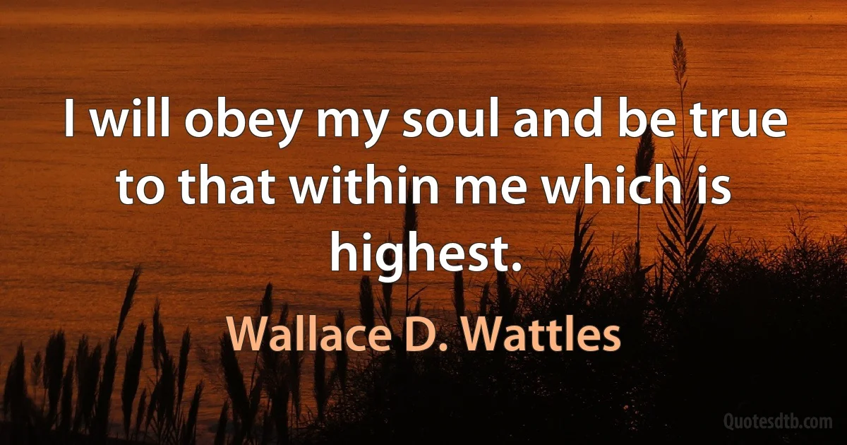 I will obey my soul and be true to that within me which is highest. (Wallace D. Wattles)