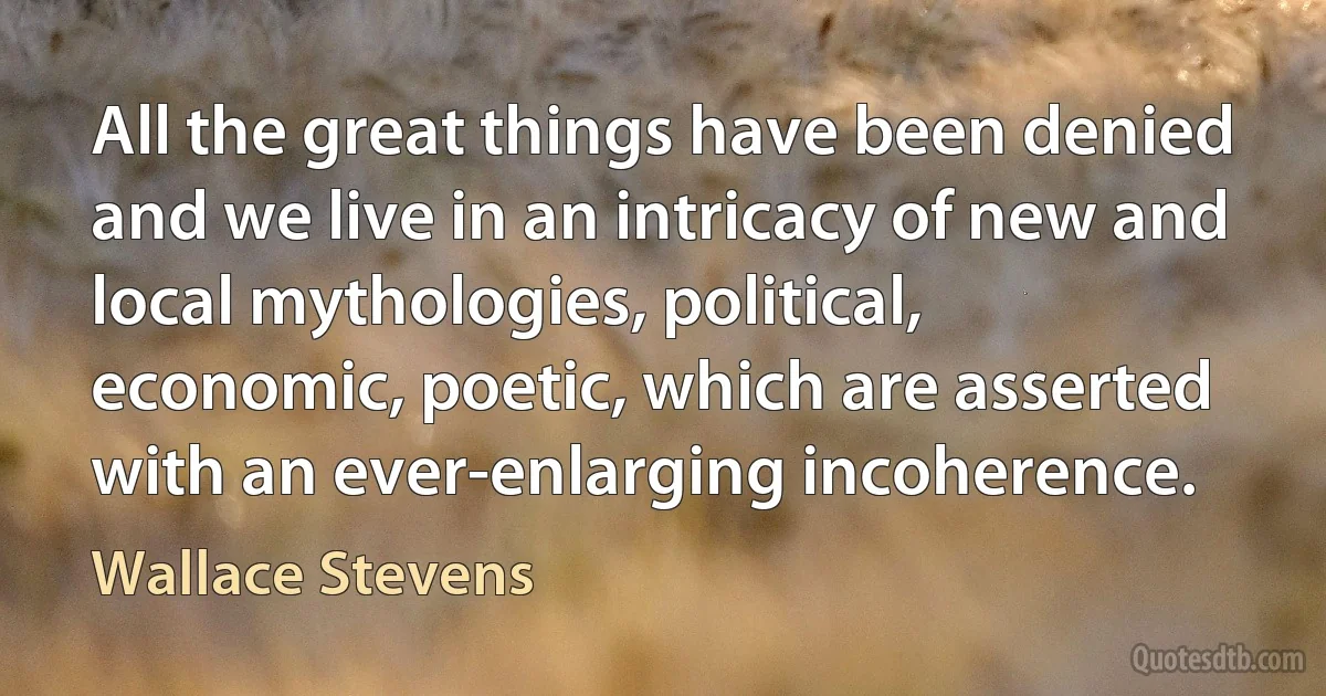 All the great things have been denied and we live in an intricacy of new and local mythologies, political, economic, poetic, which are asserted with an ever-enlarging incoherence. (Wallace Stevens)