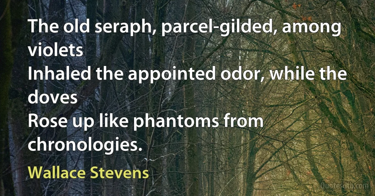 The old seraph, parcel-gilded, among violets
Inhaled the appointed odor, while the doves
Rose up like phantoms from chronologies. (Wallace Stevens)