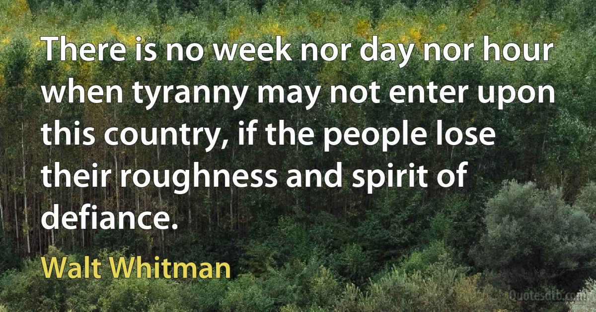 There is no week nor day nor hour when tyranny may not enter upon this country, if the people lose their roughness and spirit of defiance. (Walt Whitman)