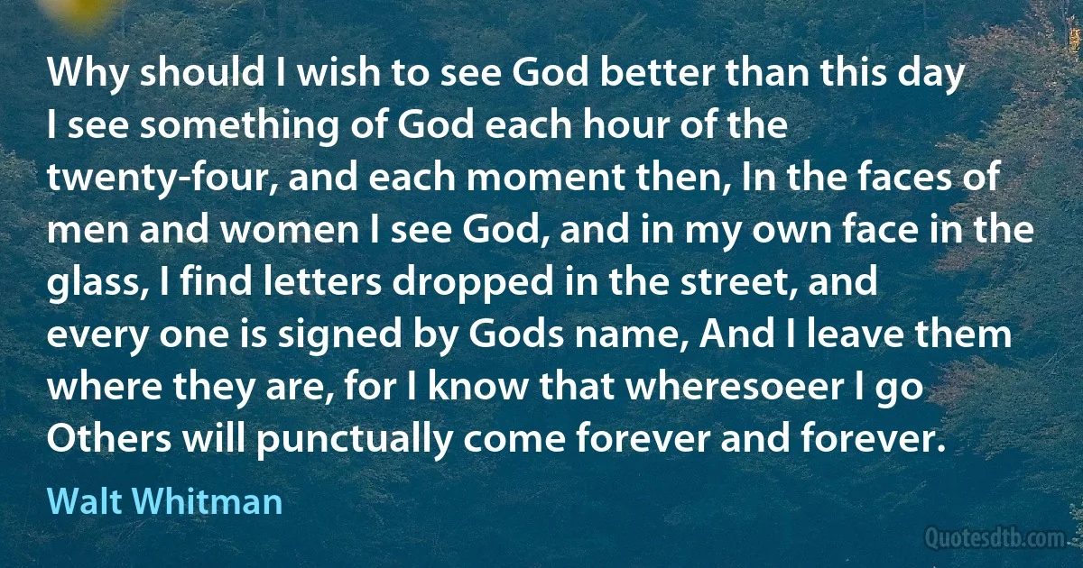 Why should I wish to see God better than this day I see something of God each hour of the twenty-four, and each moment then, In the faces of men and women I see God, and in my own face in the glass, I find letters dropped in the street, and every one is signed by Gods name, And I leave them where they are, for I know that wheresoeer I go Others will punctually come forever and forever. (Walt Whitman)