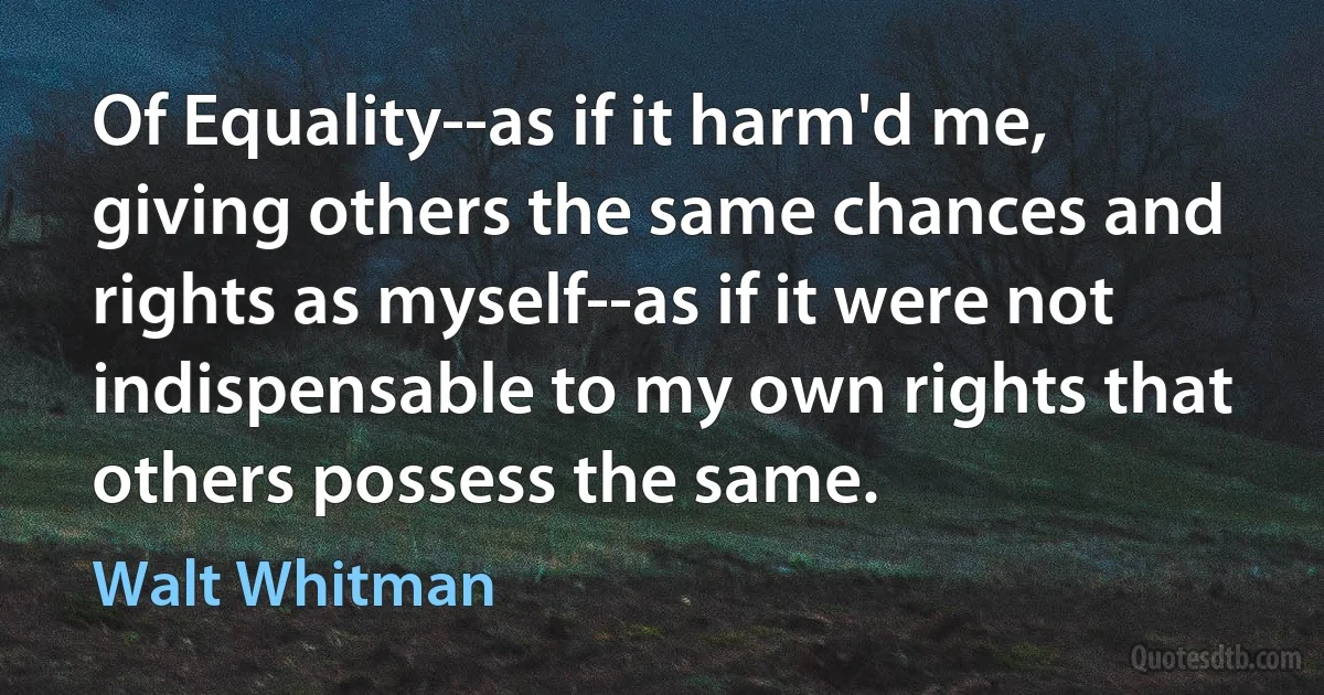 Of Equality--as if it harm'd me, giving others the same chances and rights as myself--as if it were not indispensable to my own rights that others possess the same. (Walt Whitman)