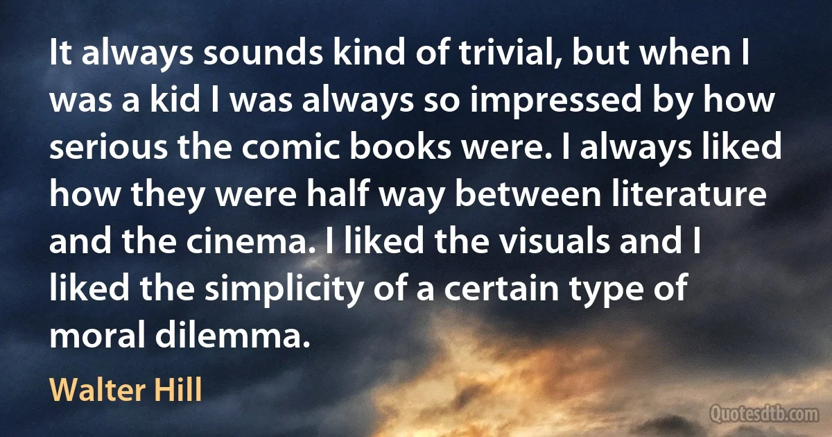 It always sounds kind of trivial, but when I was a kid I was always so impressed by how serious the comic books were. I always liked how they were half way between literature and the cinema. I liked the visuals and I liked the simplicity of a certain type of moral dilemma. (Walter Hill)