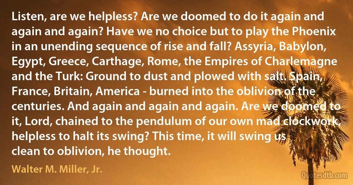 Listen, are we helpless? Are we doomed to do it again and again and again? Have we no choice but to play the Phoenix in an unending sequence of rise and fall? Assyria, Babylon, Egypt, Greece, Carthage, Rome, the Empires of Charlemagne and the Turk: Ground to dust and plowed with salt. Spain, France, Britain, America - burned into the oblivion of the centuries. And again and again and again. Are we doomed to it, Lord, chained to the pendulum of our own mad clockwork, helpless to halt its swing? This time, it will swing us clean to oblivion, he thought. (Walter M. Miller, Jr.)