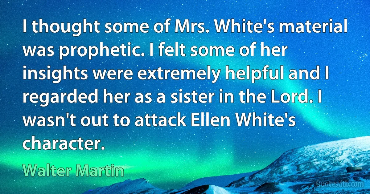 I thought some of Mrs. White's material was prophetic. I felt some of her insights were extremely helpful and I regarded her as a sister in the Lord. I wasn't out to attack Ellen White's character. (Walter Martin)