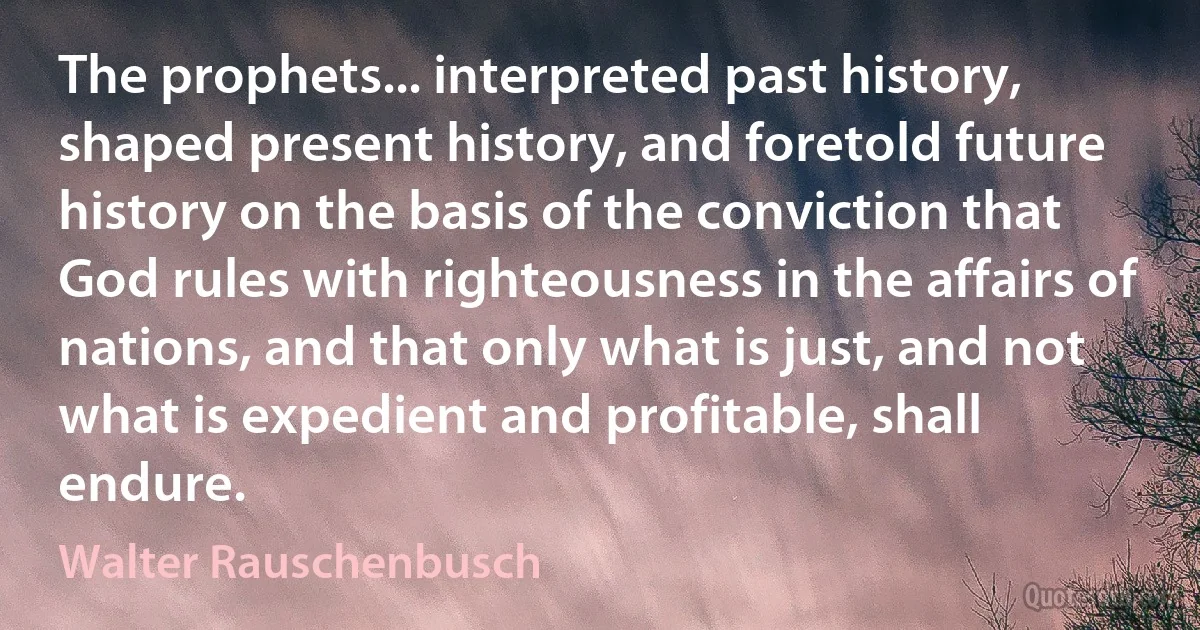 The prophets... interpreted past history, shaped present history, and foretold future history on the basis of the conviction that God rules with righteousness in the affairs of nations, and that only what is just, and not what is expedient and profitable, shall endure. (Walter Rauschenbusch)