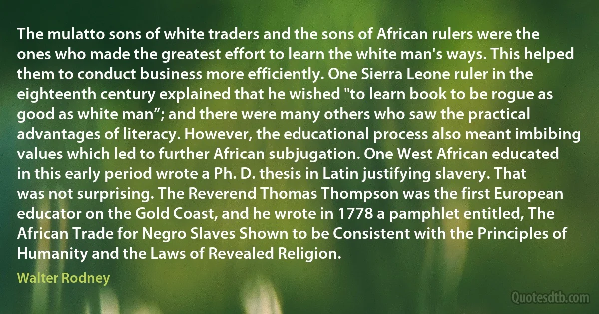 The mulatto sons of white traders and the sons of African rulers were the ones who made the greatest effort to learn the white man's ways. This helped them to conduct business more efficiently. One Sierra Leone ruler in the eighteenth century explained that he wished "to learn book to be rogue as good as white man”; and there were many others who saw the practical advantages of literacy. However, the educational process also meant imbibing values which led to further African subjugation. One West African educated in this early period wrote a Ph. D. thesis in Latin justifying slavery. That was not surprising. The Reverend Thomas Thompson was the first European educator on the Gold Coast, and he wrote in 1778 a pamphlet entitled, The African Trade for Negro Slaves Shown to be Consistent with the Principles of Humanity and the Laws of Revealed Religion. (Walter Rodney)