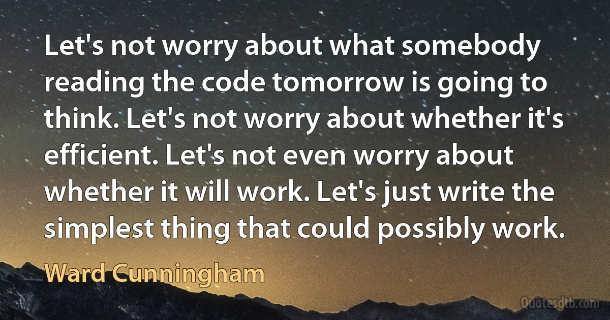 Let's not worry about what somebody reading the code tomorrow is going to think. Let's not worry about whether it's efficient. Let's not even worry about whether it will work. Let's just write the simplest thing that could possibly work. (Ward Cunningham)