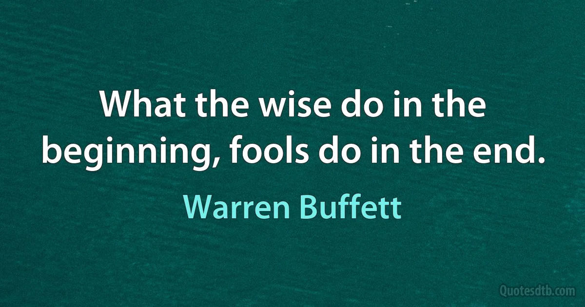 What the wise do in the beginning, fools do in the end. (Warren Buffett)