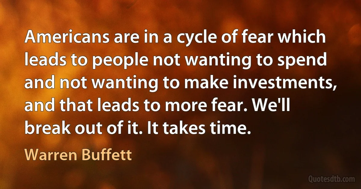 Americans are in a cycle of fear which leads to people not wanting to spend and not wanting to make investments, and that leads to more fear. We'll break out of it. It takes time. (Warren Buffett)