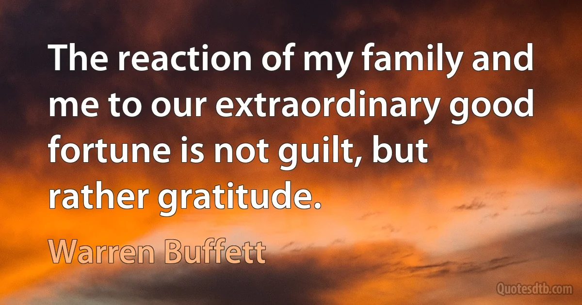 The reaction of my family and me to our extraordinary good fortune is not guilt, but rather gratitude. (Warren Buffett)