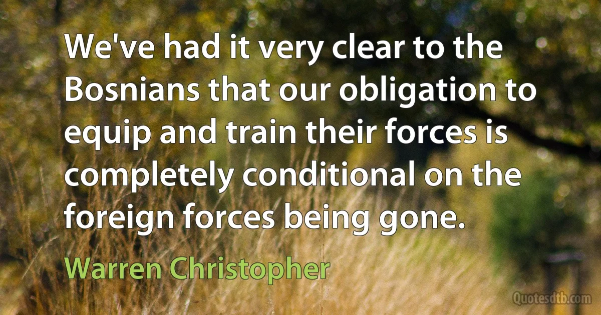 We've had it very clear to the Bosnians that our obligation to equip and train their forces is completely conditional on the foreign forces being gone. (Warren Christopher)