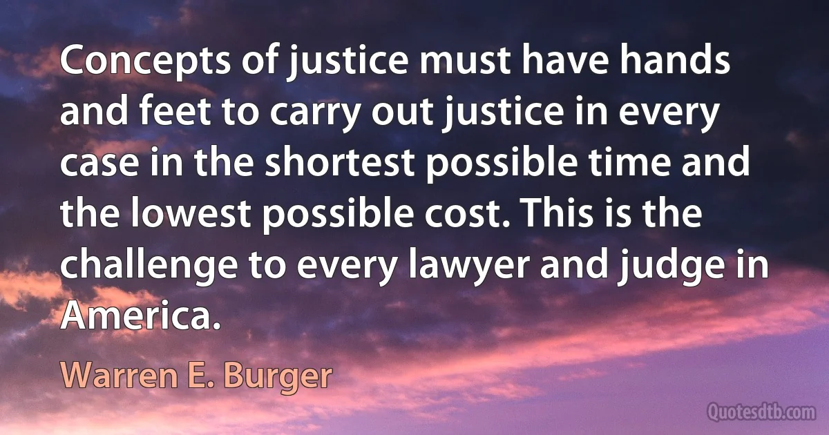 Concepts of justice must have hands and feet to carry out justice in every case in the shortest possible time and the lowest possible cost. This is the challenge to every lawyer and judge in America. (Warren E. Burger)