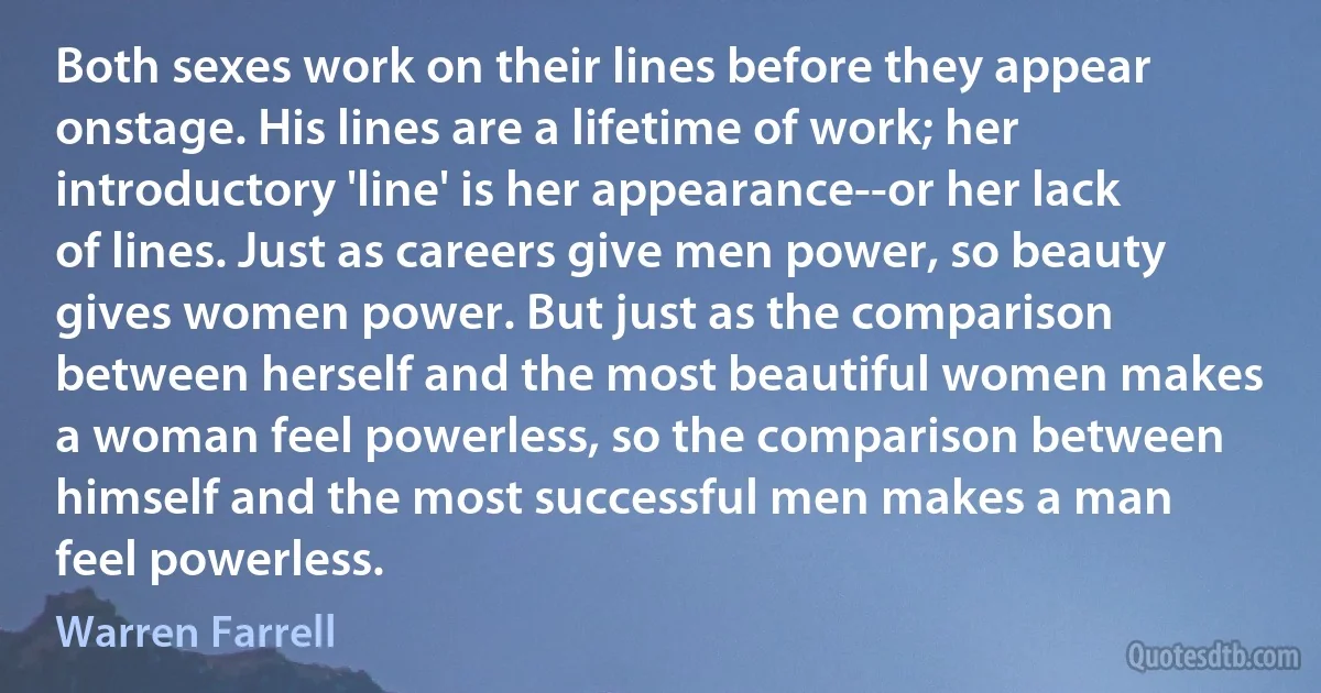 Both sexes work on their lines before they appear onstage. His lines are a lifetime of work; her introductory 'line' is her appearance--or her lack of lines. Just as careers give men power, so beauty gives women power. But just as the comparison between herself and the most beautiful women makes a woman feel powerless, so the comparison between himself and the most successful men makes a man feel powerless. (Warren Farrell)