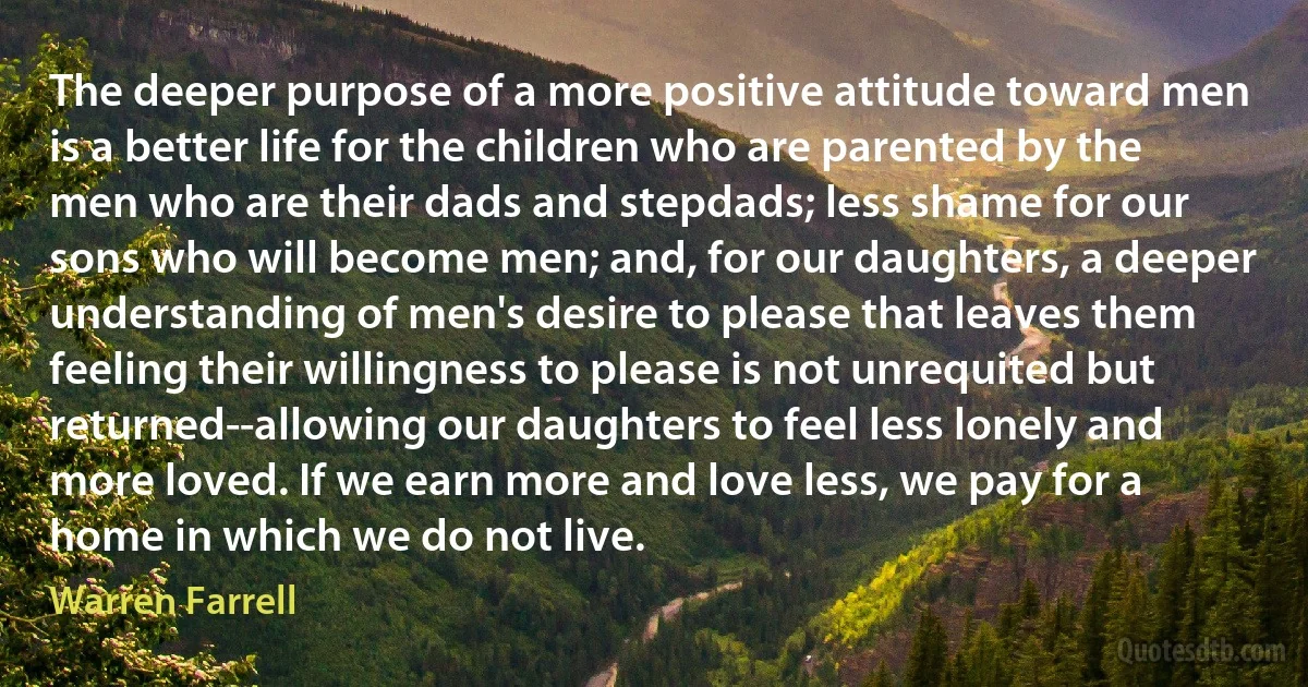 The deeper purpose of a more positive attitude toward men is a better life for the children who are parented by the men who are their dads and stepdads; less shame for our sons who will become men; and, for our daughters, a deeper understanding of men's desire to please that leaves them feeling their willingness to please is not unrequited but returned--allowing our daughters to feel less lonely and more loved. If we earn more and love less, we pay for a home in which we do not live. (Warren Farrell)