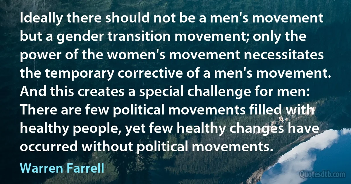 Ideally there should not be a men's movement but a gender transition movement; only the power of the women's movement necessitates the temporary corrective of a men's movement. And this creates a special challenge for men: There are few political movements filled with healthy people, yet few healthy changes have occurred without political movements. (Warren Farrell)