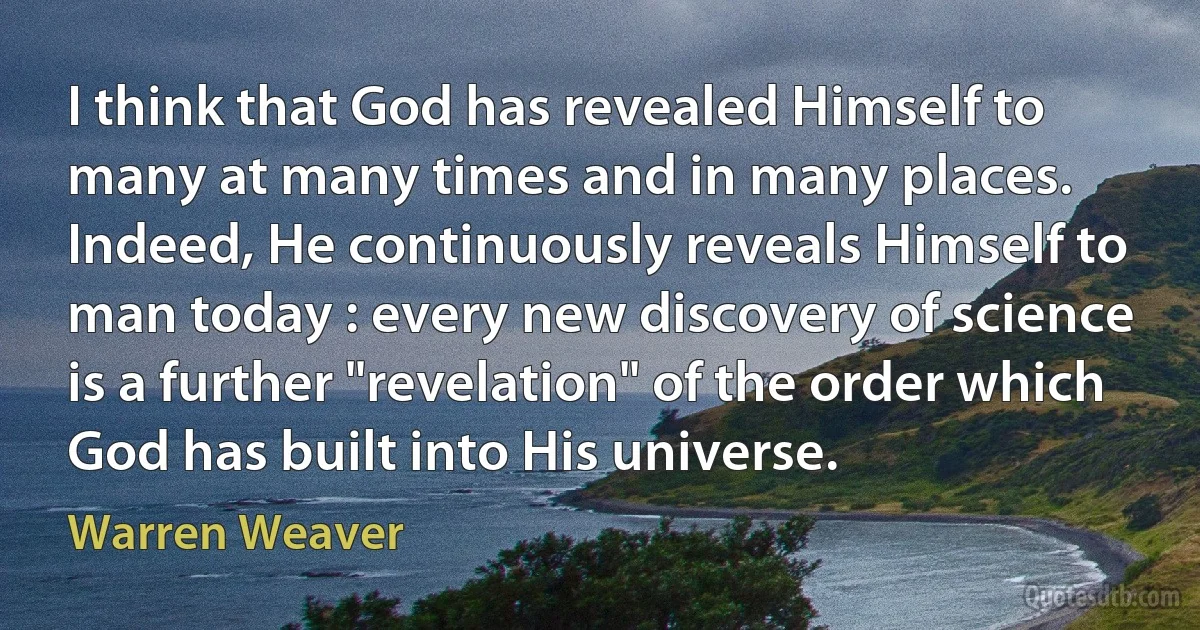 I think that God has revealed Himself to many at many times and in many places. Indeed, He continuously reveals Himself to man today : every new discovery of science is a further "revelation" of the order which God has built into His universe. (Warren Weaver)