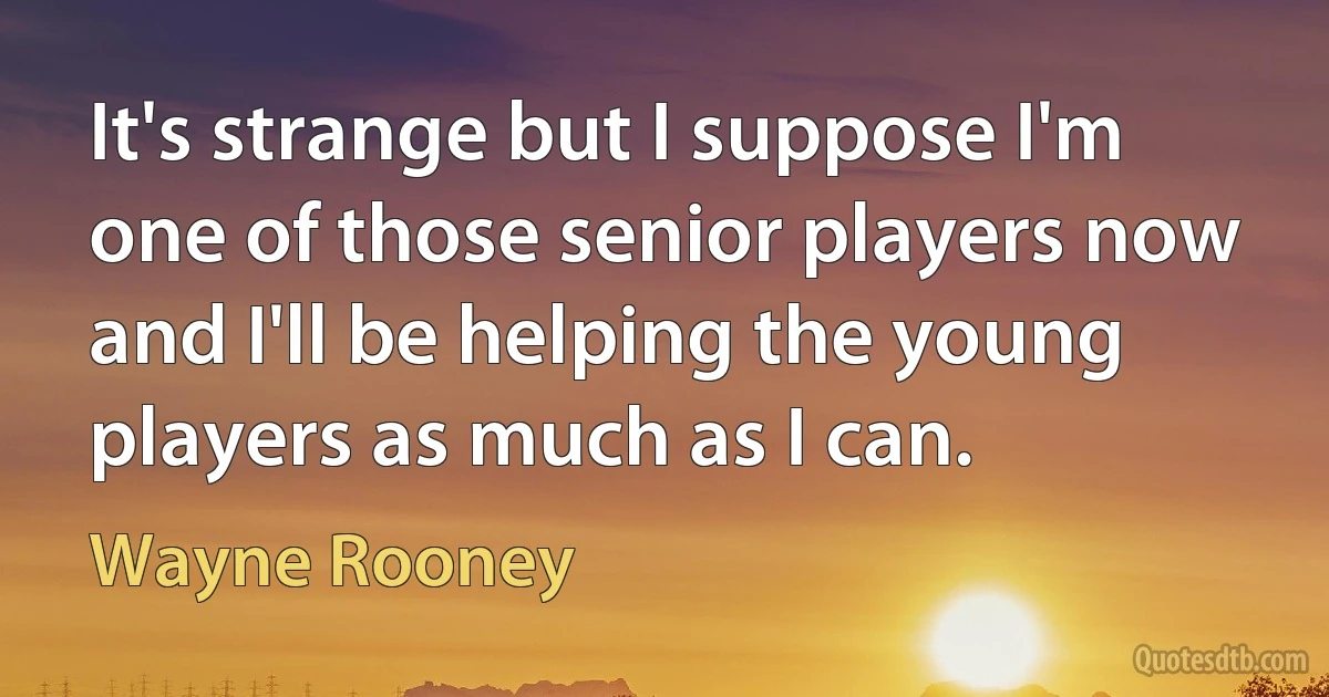 It's strange but I suppose I'm one of those senior players now and I'll be helping the young players as much as I can. (Wayne Rooney)