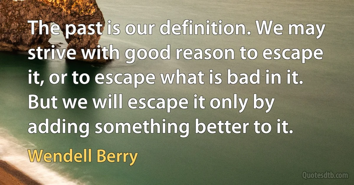 The past is our definition. We may strive with good reason to escape it, or to escape what is bad in it. But we will escape it only by adding something better to it. (Wendell Berry)