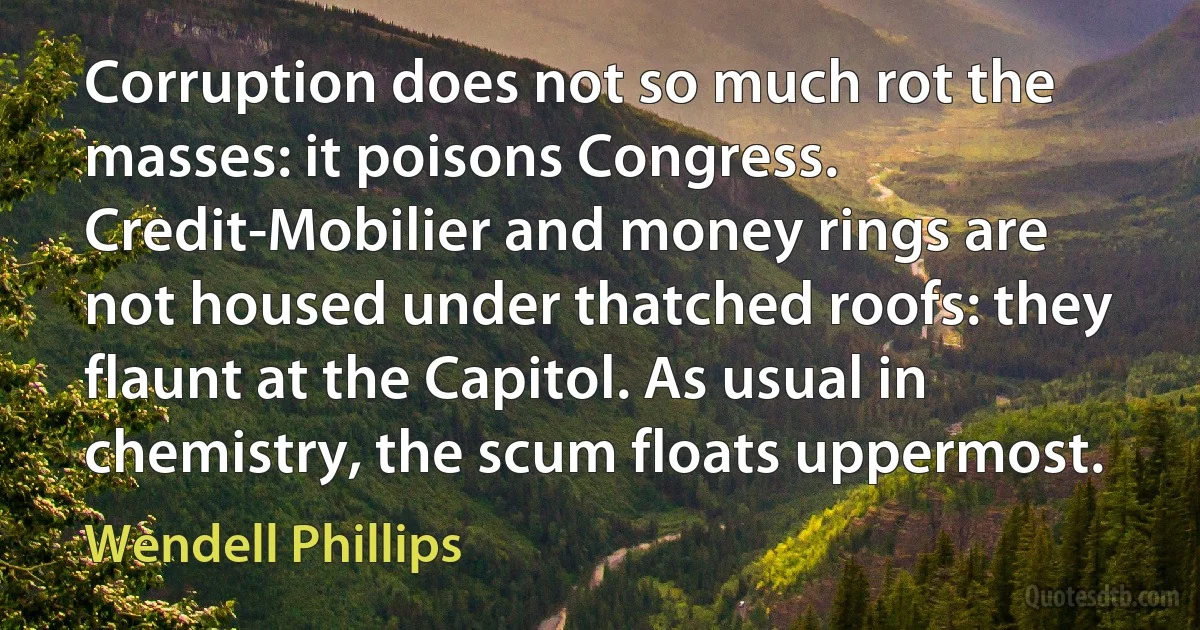 Corruption does not so much rot the masses: it poisons Congress. Credit-Mobilier and money rings are not housed under thatched roofs: they flaunt at the Capitol. As usual in chemistry, the scum floats uppermost. (Wendell Phillips)