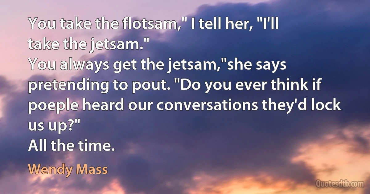 You take the flotsam," I tell her, "I'll take the jetsam."
You always get the jetsam,"she says pretending to pout. "Do you ever think if poeple heard our conversations they'd lock us up?"
All the time. (Wendy Mass)