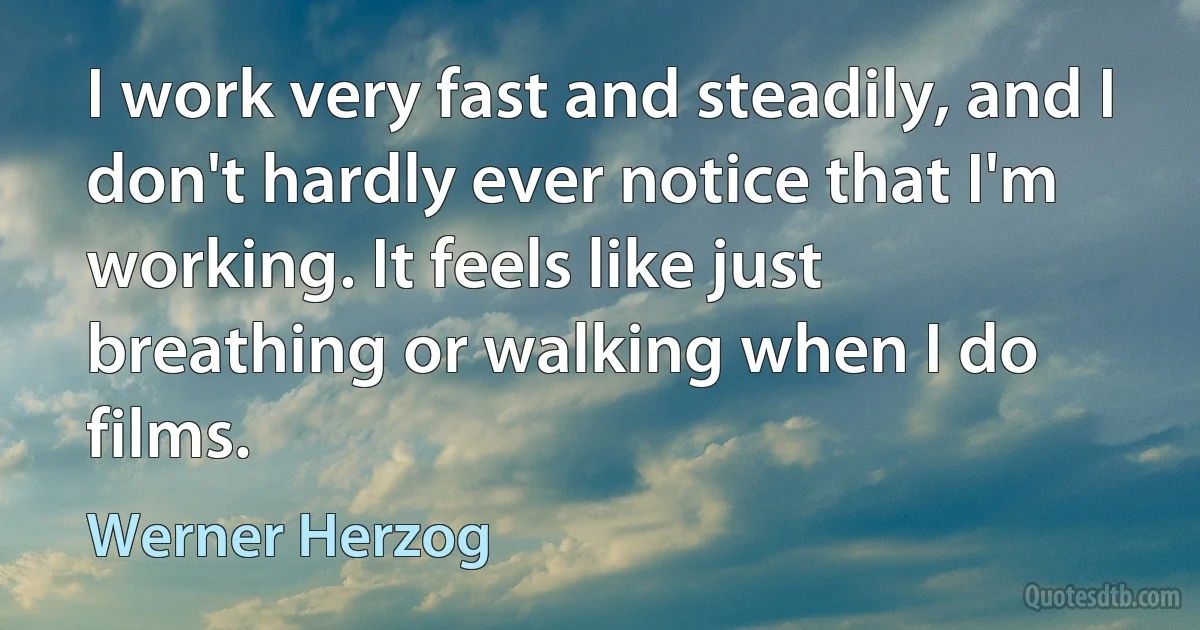 I work very fast and steadily, and I don't hardly ever notice that I'm working. It feels like just breathing or walking when I do films. (Werner Herzog)