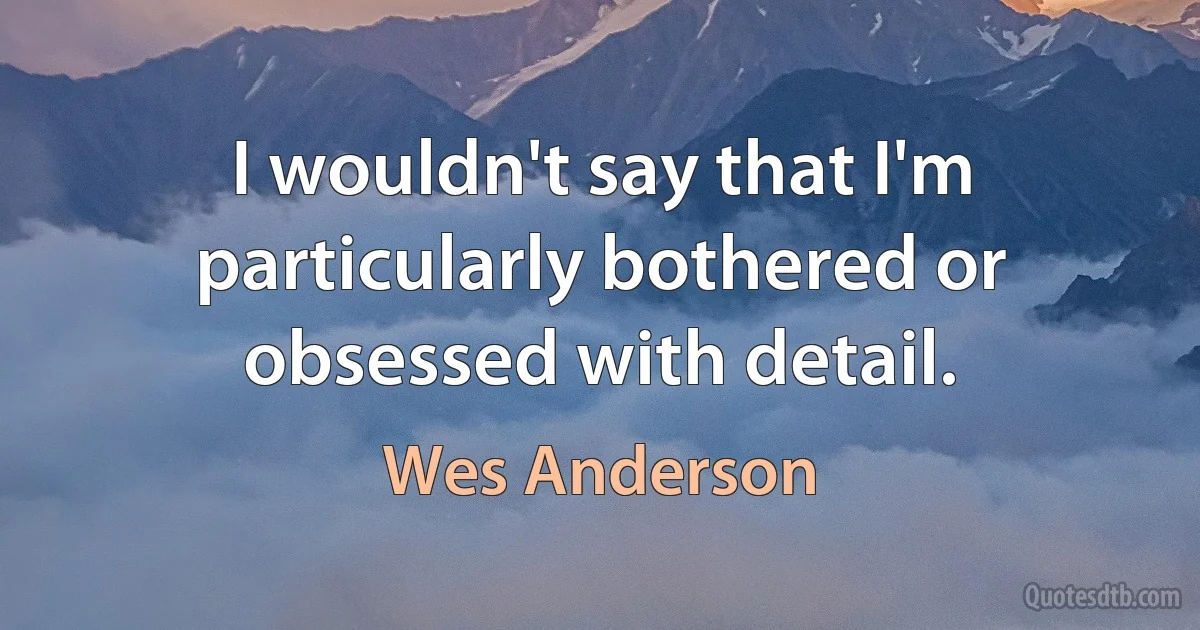 I wouldn't say that I'm particularly bothered or obsessed with detail. (Wes Anderson)