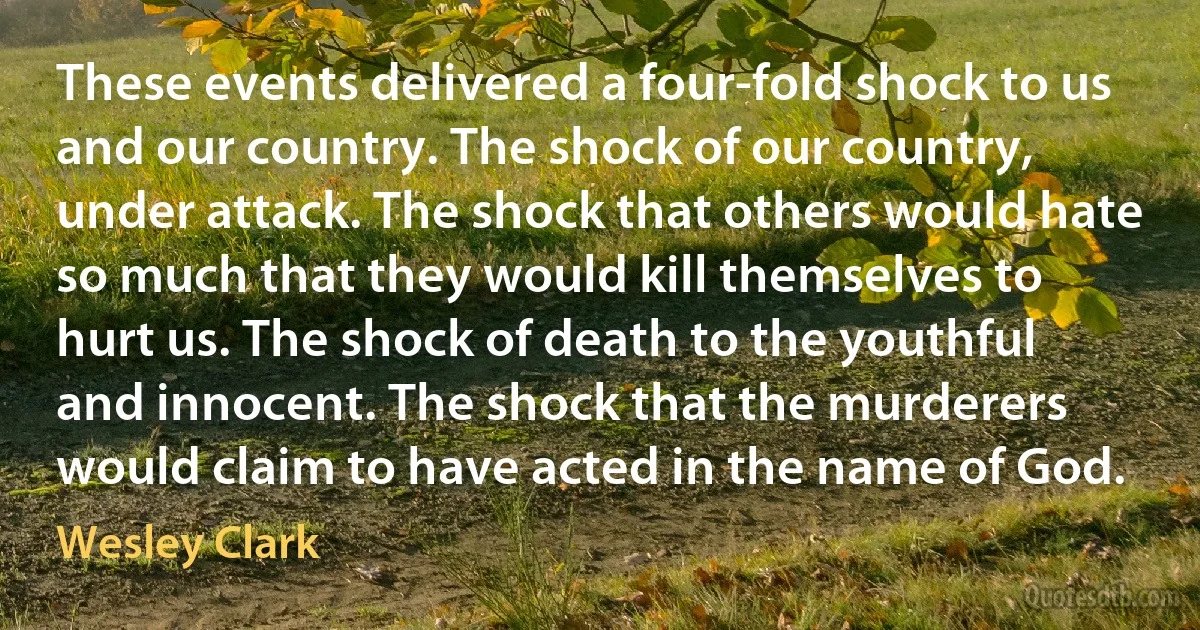 These events delivered a four-fold shock to us and our country. The shock of our country, under attack. The shock that others would hate so much that they would kill themselves to hurt us. The shock of death to the youthful and innocent. The shock that the murderers would claim to have acted in the name of God. (Wesley Clark)