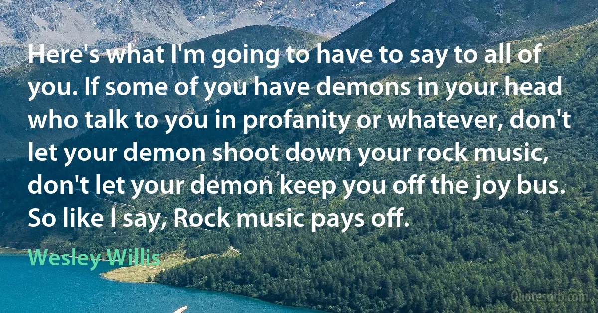 Here's what I'm going to have to say to all of you. If some of you have demons in your head who talk to you in profanity or whatever, don't let your demon shoot down your rock music, don't let your demon keep you off the joy bus. So like I say, Rock music pays off. (Wesley Willis)