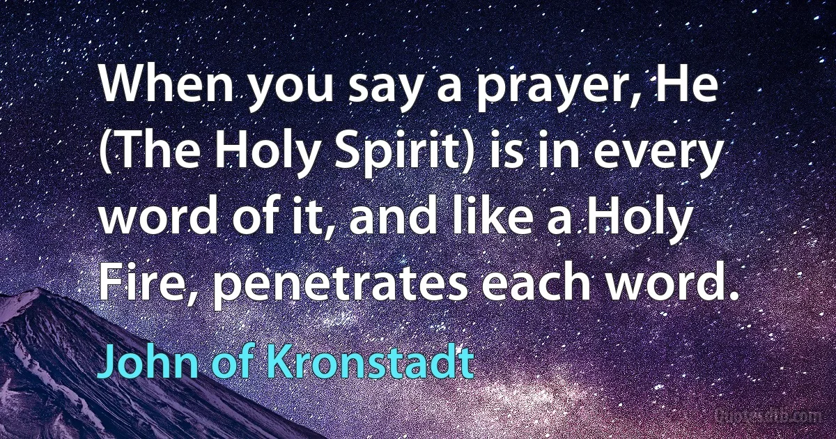 When you say a prayer, He (The Holy Spirit) is in every word of it, and like a Holy Fire, penetrates each word. (John of Kronstadt)