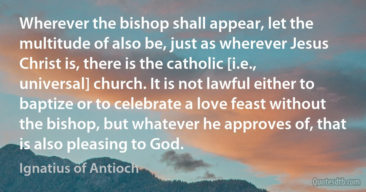 Wherever the bishop shall appear, let the multitude of also be, just as wherever Jesus Christ is, there is the catholic [i.e., universal] church. It is not lawful either to baptize or to celebrate a love feast without the bishop, but whatever he approves of, that is also pleasing to God. (Ignatius of Antioch)