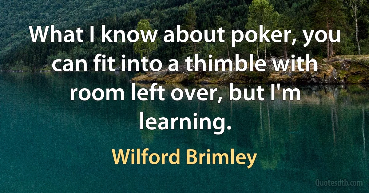 What I know about poker, you can fit into a thimble with room left over, but I'm learning. (Wilford Brimley)